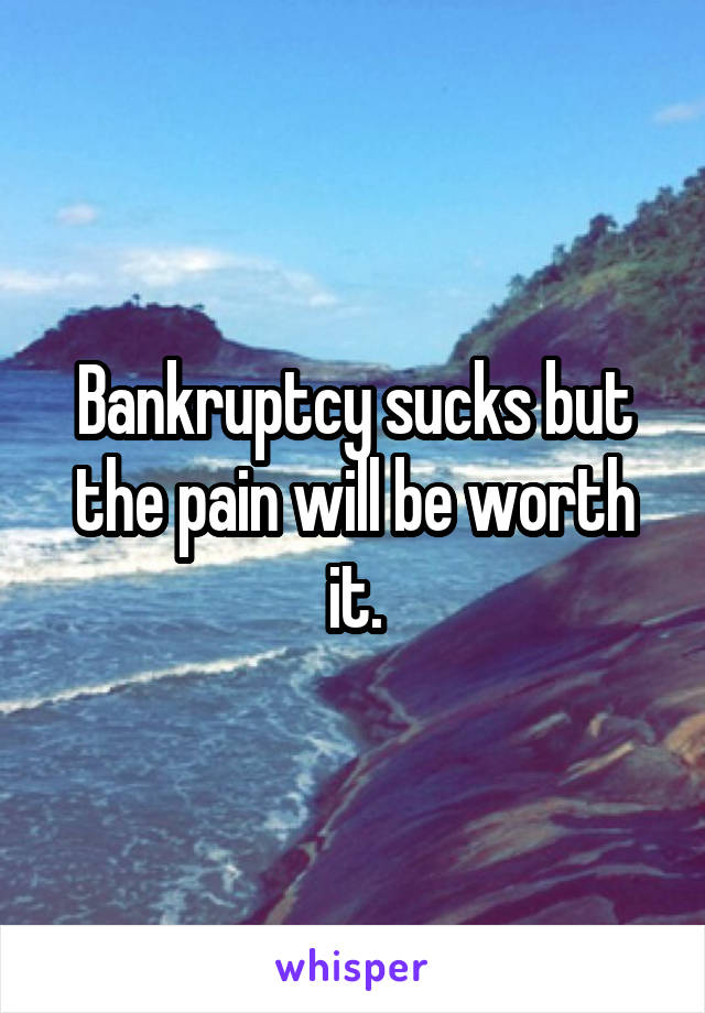 Bankruptcy sucks but the pain will be worth it.