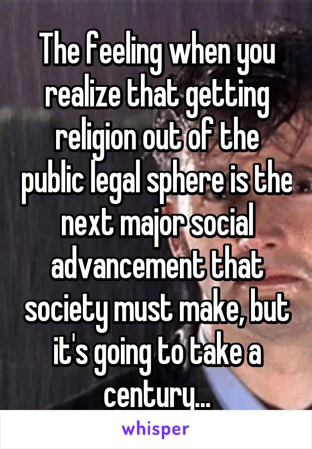 The feeling when you realize that getting religion out of the public legal sphere is the next major social advancement that society must make, but it's going to take a century...