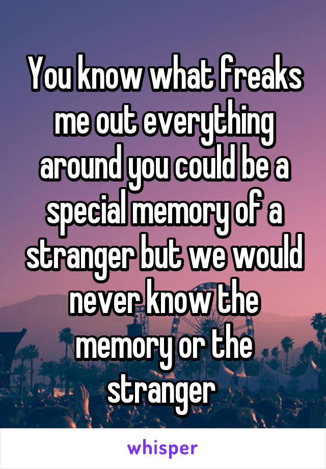 You know what freaks me out everything around you could be a special memory of a stranger but we would never know the memory or the stranger 