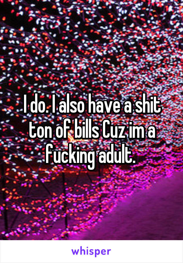 I do. I also have a shit ton of bills Cuz im a fucking adult. 