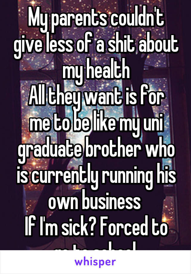 My parents couldn't give less of a shit about my health
All they want is for me to be like my uni graduate brother who is currently running his own business 
If I'm sick? Forced to go to school 