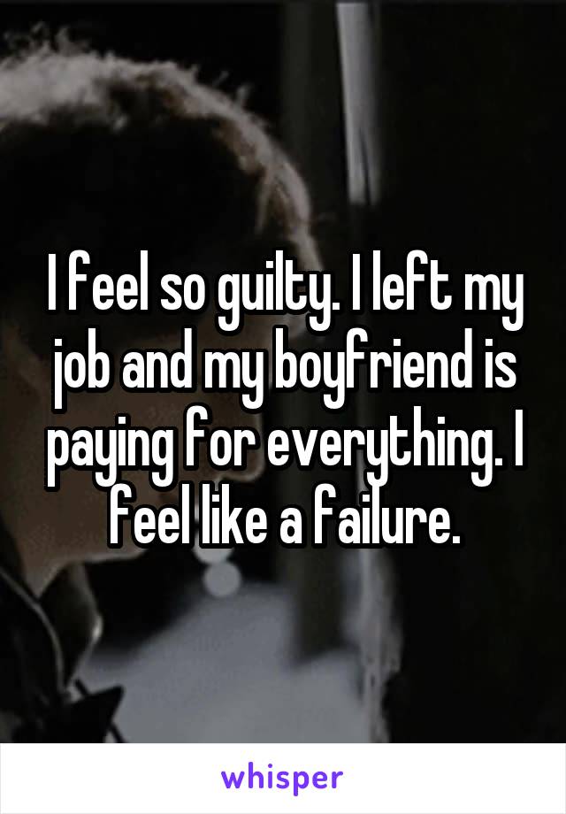 I feel so guilty. I left my job and my boyfriend is paying for everything. I feel like a failure.