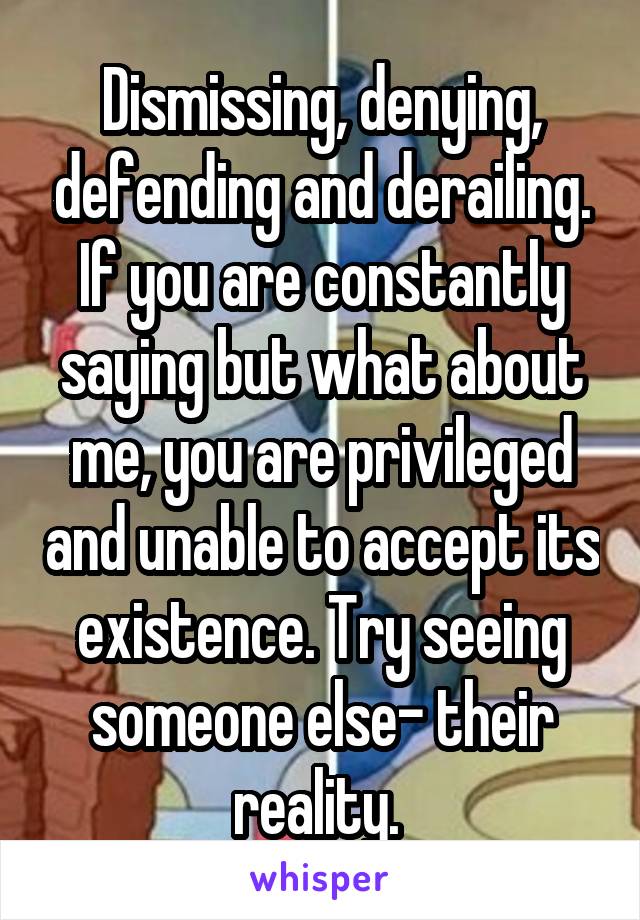 Dismissing, denying, defending and derailing. If you are constantly saying but what about me, you are privileged and unable to accept its existence. Try seeing someone else- their reality. 