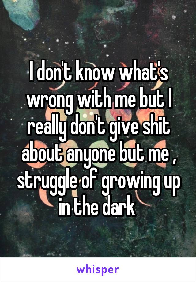 I don't know what's wrong with me but I really don't give shit about anyone but me , struggle of growing up in the dark 