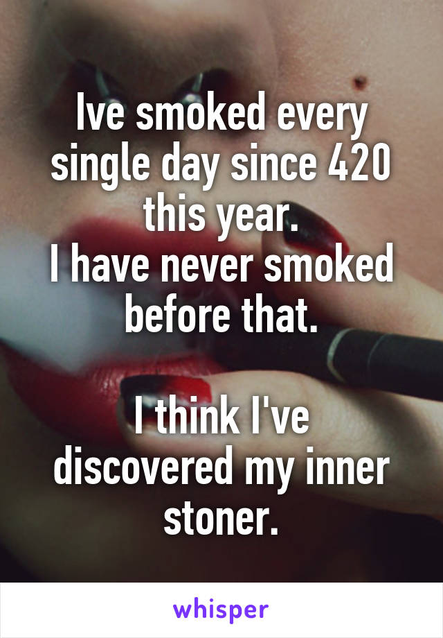 Ive smoked every single day since 420 this year.
I have never smoked before that.

I think I've discovered my inner stoner.