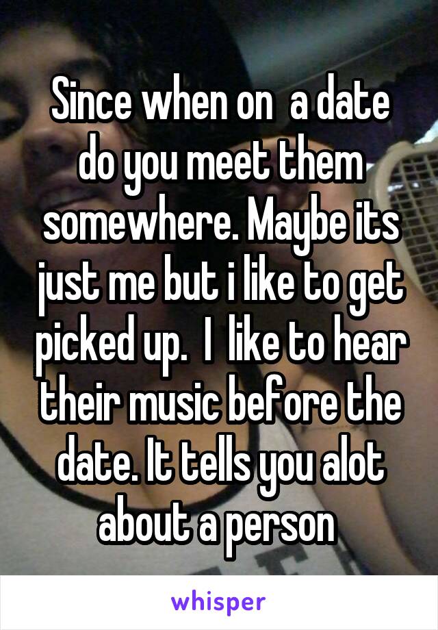 Since when on  a date do you meet them somewhere. Maybe its just me but i like to get picked up.  I  like to hear their music before the date. It tells you alot about a person 