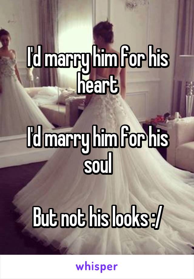 I'd marry him for his heart

I'd marry him for his soul

But not his looks :/