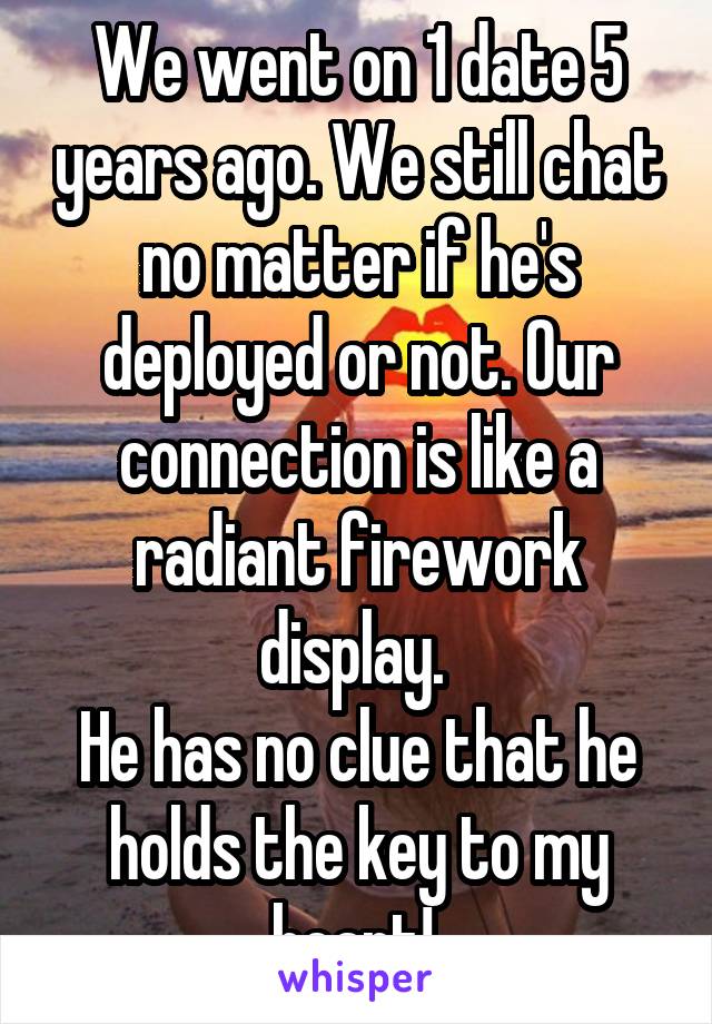 We went on 1 date 5 years ago. We still chat no matter if he's deployed or not. Our connection is like a radiant firework display. 
He has no clue that he holds the key to my heart! 