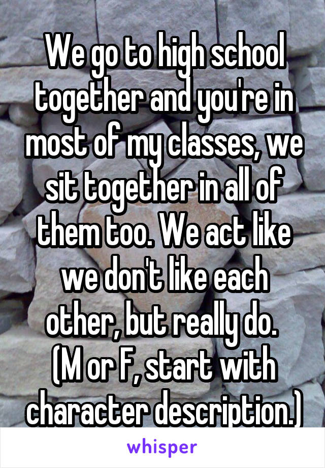 We go to high school together and you're in most of my classes, we sit together in all of them too. We act like we don't like each other, but really do. 
(M or F, start with character description.)