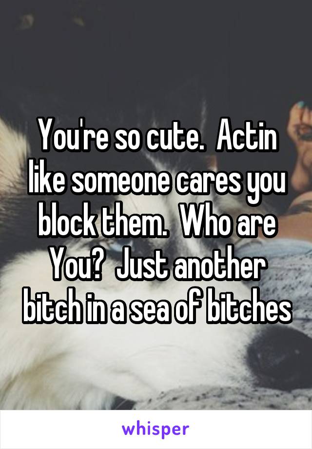 You're so cute.  Actin like someone cares you block them.  Who are You?  Just another bitch in a sea of bitches