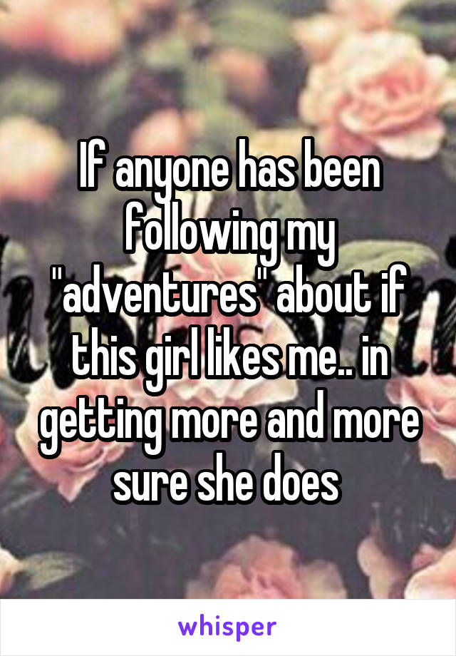 If anyone has been following my "adventures" about if this girl likes me.. in getting more and more sure she does 