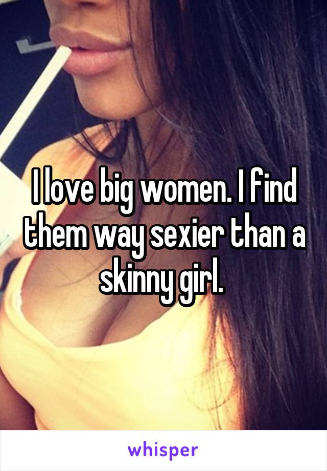 I love big women. I find them way sexier than a skinny girl. 