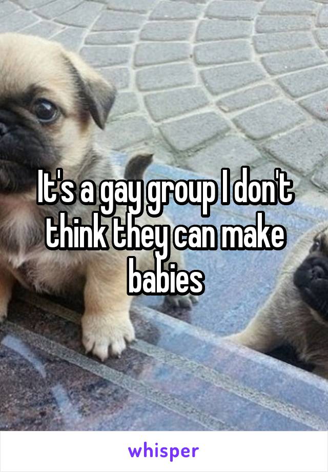 It's a gay group I don't think they can make babies