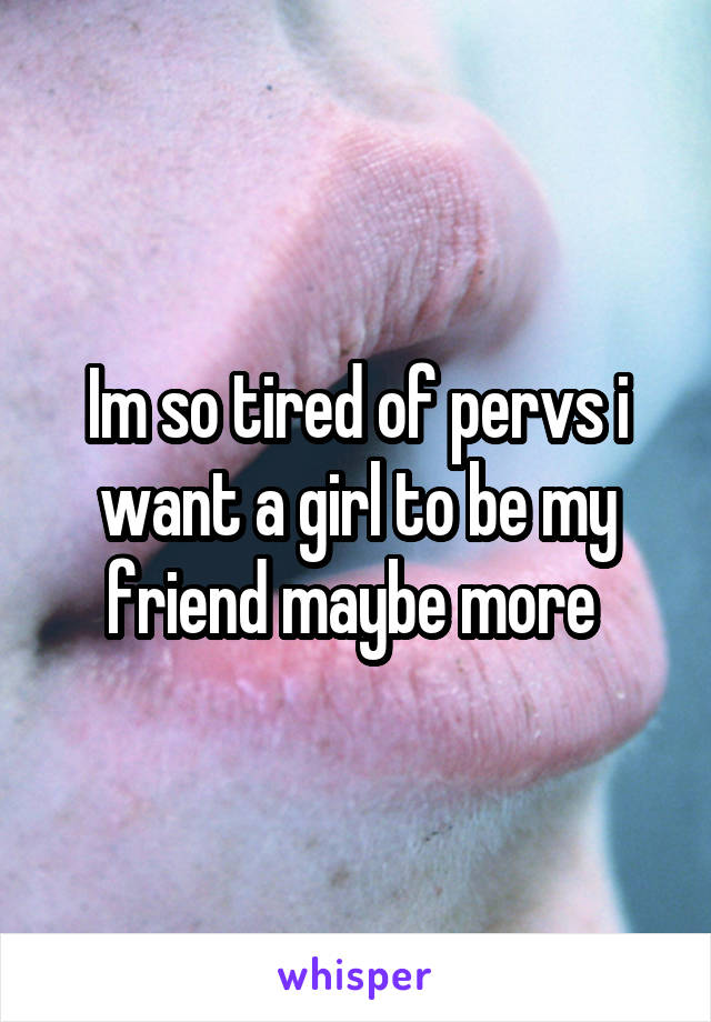 Im so tired of pervs i want a girl to be my friend maybe more 