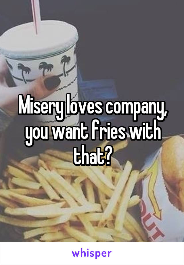 Misery loves company, you want fries with that?