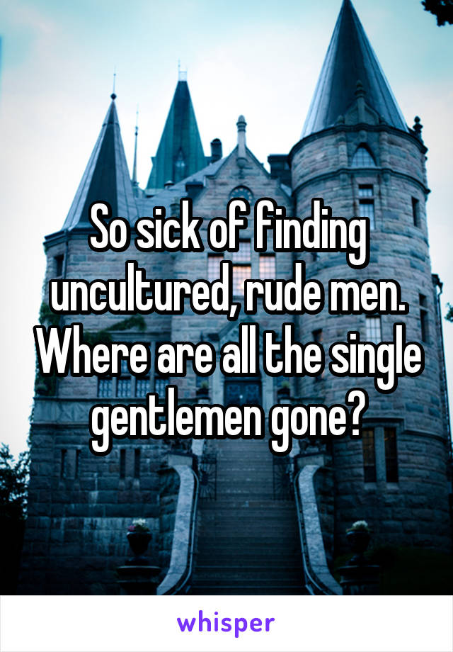 So sick of finding uncultured, rude men. Where are all the single gentlemen gone?