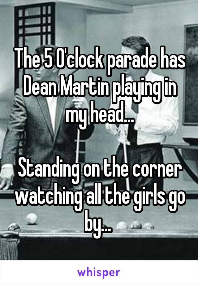 The 5 O'clock parade has Dean Martin playing in my head...

Standing on the corner watching all the girls go by... 