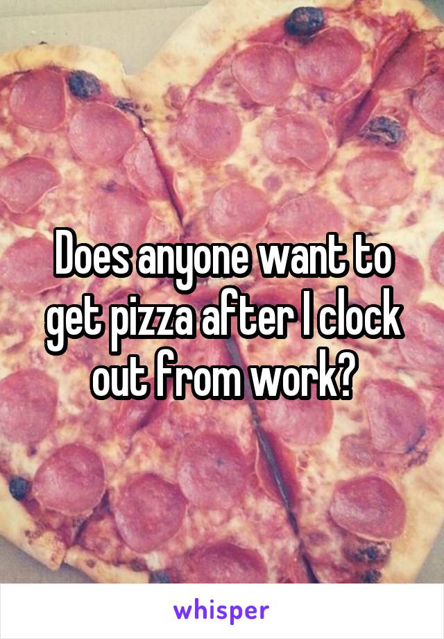 Does anyone want to get pizza after I clock out from work?