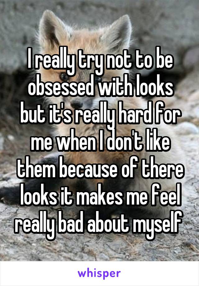 I really try not to be obsessed with looks but it's really hard for me when I don't like them because of there looks it makes me feel really bad about myself 