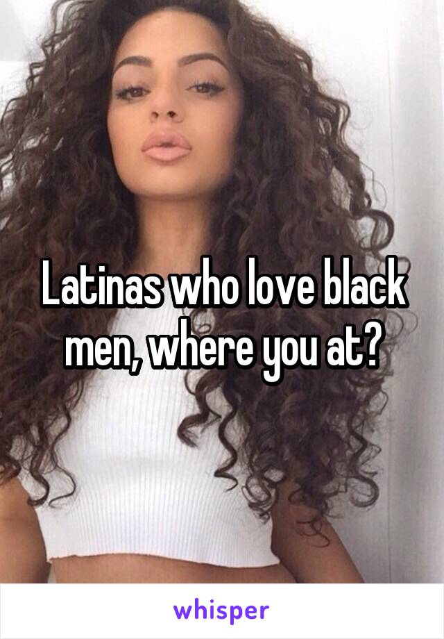 Latinas who love black men, where you at?