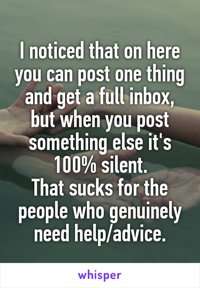 I noticed that on here you can post one thing and get a full inbox, but when you post something else it's 100% silent.
That sucks for the people who genuinely need help/advice.