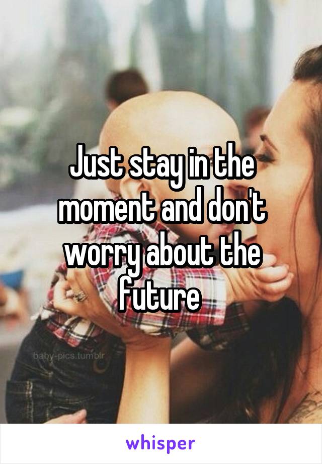 Just stay in the moment and don't worry about the future 