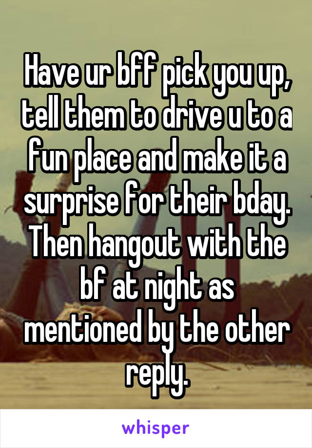 Have ur bff pick you up, tell them to drive u to a fun place and make it a surprise for their bday. Then hangout with the bf at night as mentioned by the other reply.