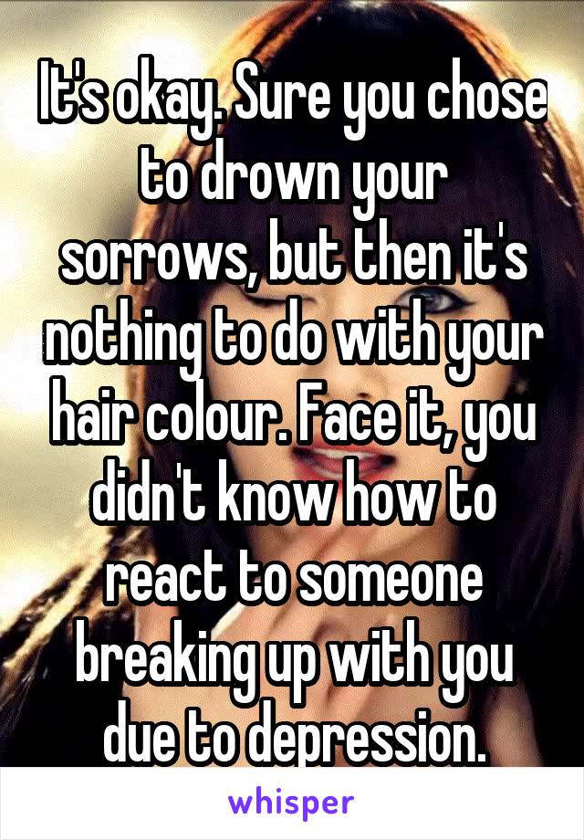 It's okay. Sure you chose to drown your sorrows, but then it's nothing to do with your hair colour. Face it, you didn't know how to react to someone breaking up with you due to depression.