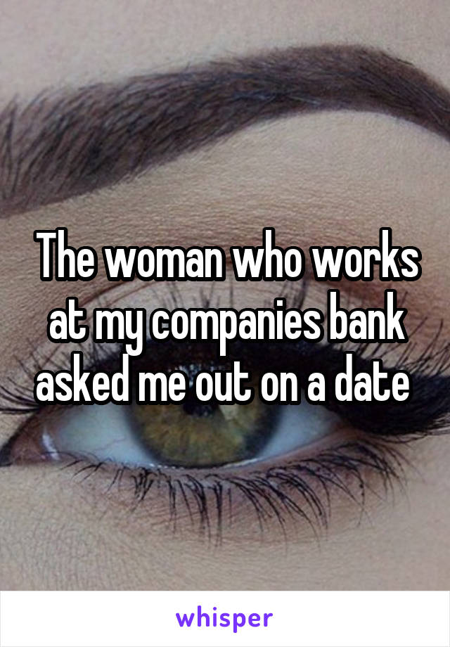 The woman who works at my companies bank asked me out on a date 