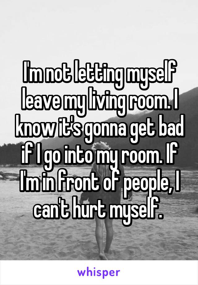 I'm not letting myself leave my living room. I know it's gonna get bad if I go into my room. If I'm in front of people, I can't hurt myself. 