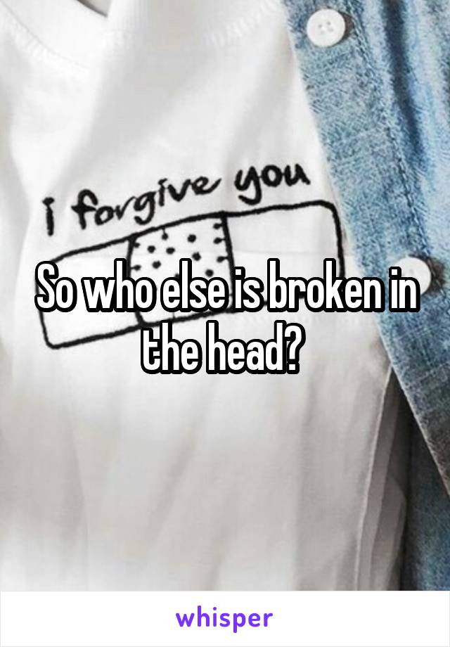 So who else is broken in the head? 