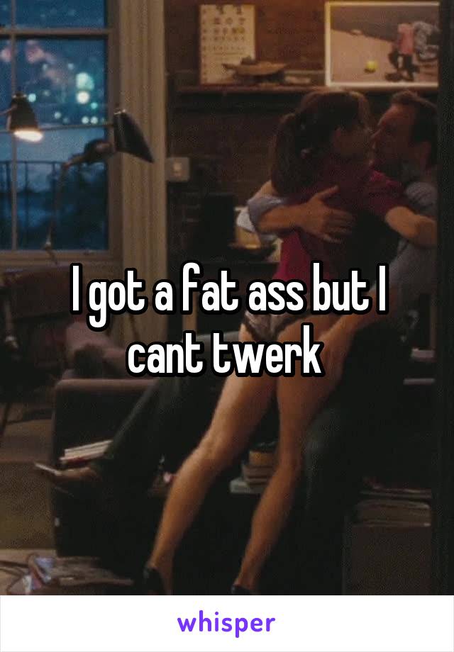 I got a fat ass but I cant twerk 