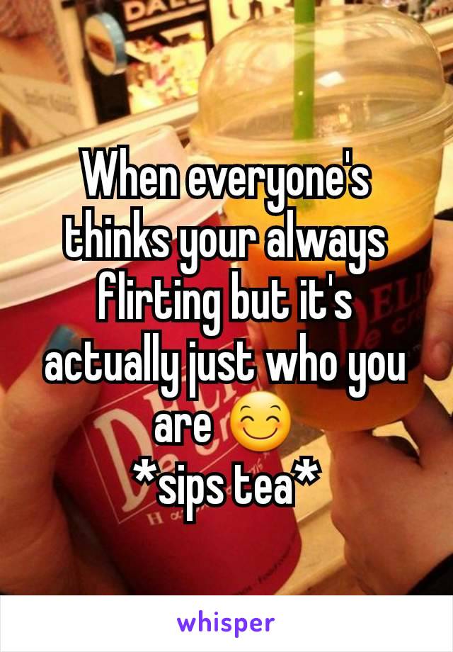 When everyone's thinks your always flirting but it's actually just who you are 😊
*sips tea*