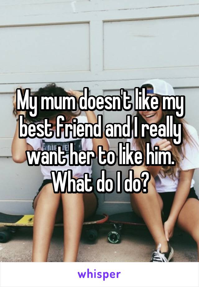 My mum doesn't like my best friend and I really want her to like him. What do I do?