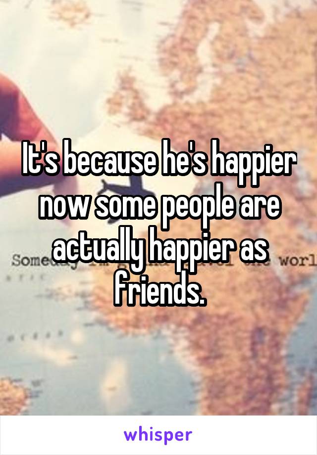 It's because he's happier now some people are actually happier as friends.