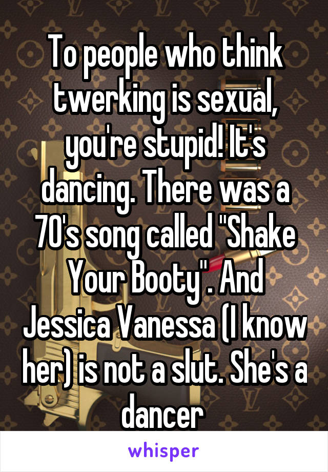 To people who think twerking is sexual, you're stupid! It's dancing. There was a 70's song called "Shake Your Booty". And Jessica Vanessa (I know her) is not a slut. She's a dancer 