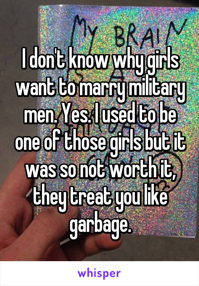 I don't know why girls want to marry military men. Yes. I used to be one of those girls but it was so not worth it, they treat you like garbage.