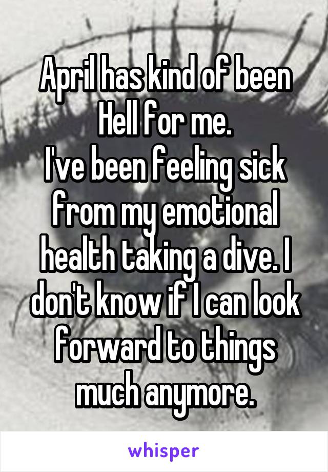 April has kind of been Hell for me.
I've been feeling sick from my emotional health taking a dive. I don't know if I can look forward to things much anymore.