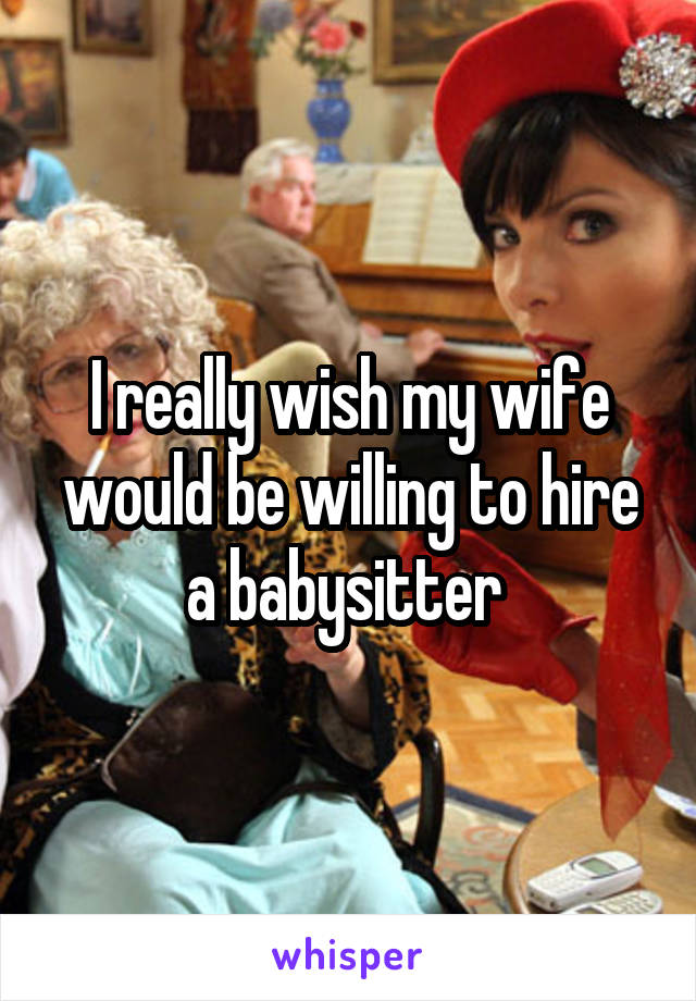 I really wish my wife would be willing to hire a babysitter 