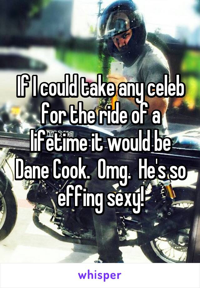 If I could take any celeb for the ride of a lifetime it would be Dane Cook.  Omg.  He's so effing sexy!