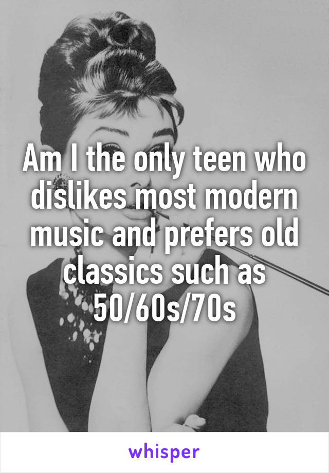 Am I the only teen who dislikes most modern music and prefers old classics such as 50/60s/70s