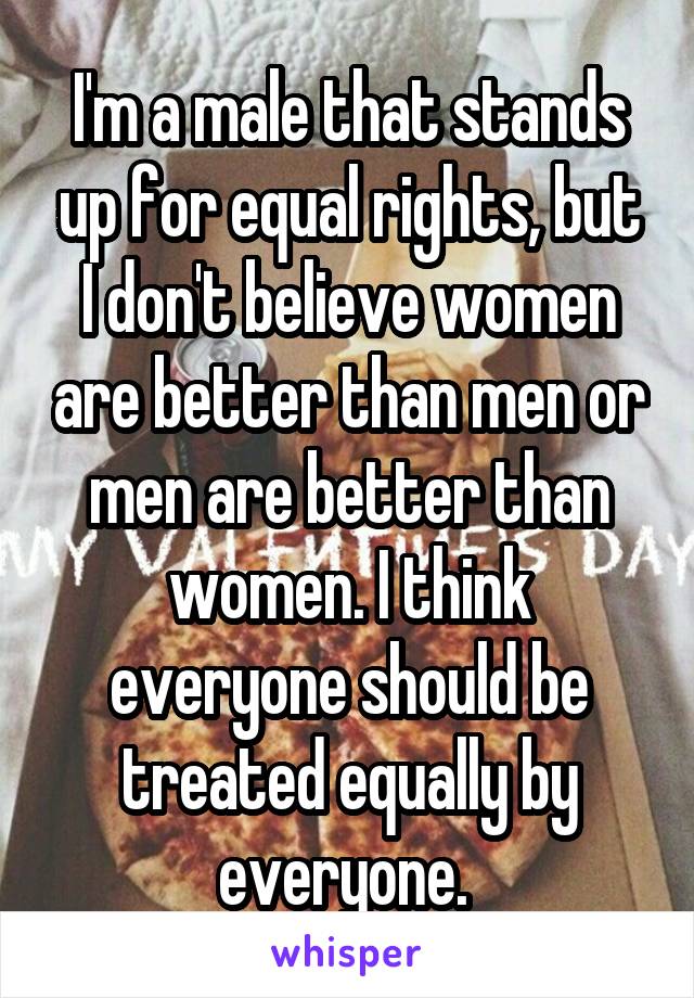 I'm a male that stands up for equal rights, but I don't believe women are better than men or men are better than women. I think everyone should be treated equally by everyone. 