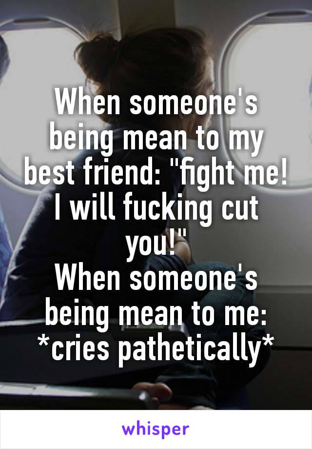 When someone's​ being mean to my best friend: "fight me! I will fucking cut you!"
When someone's being mean to me: *cries pathetically*