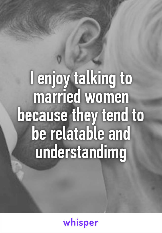 I enjoy talking to married women because they tend to be relatable and understandimg