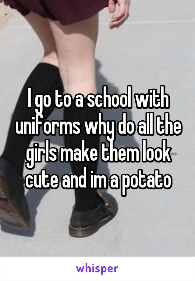 I go to a school with uniforms why do all the girls make them look cute and im a potato