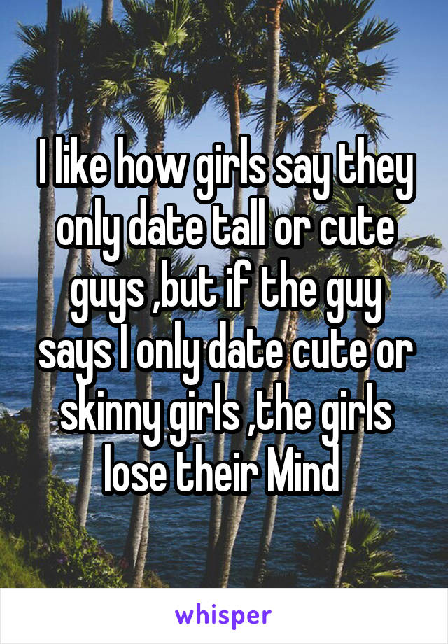 I like how girls say they only date tall or cute guys ,but if the guy says I only date cute or skinny girls ,the girls lose their Mind 