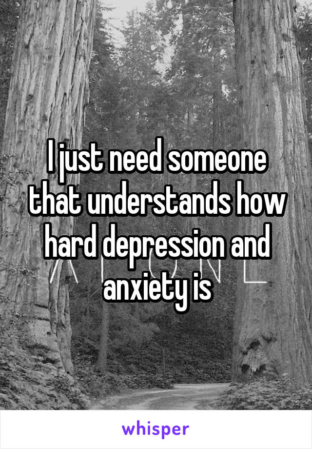 I just need someone that understands how hard depression and anxiety is