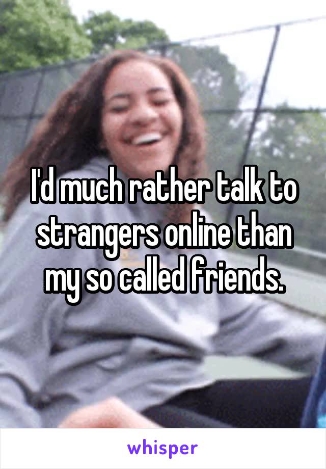 I'd much rather talk to strangers online than my so called friends.