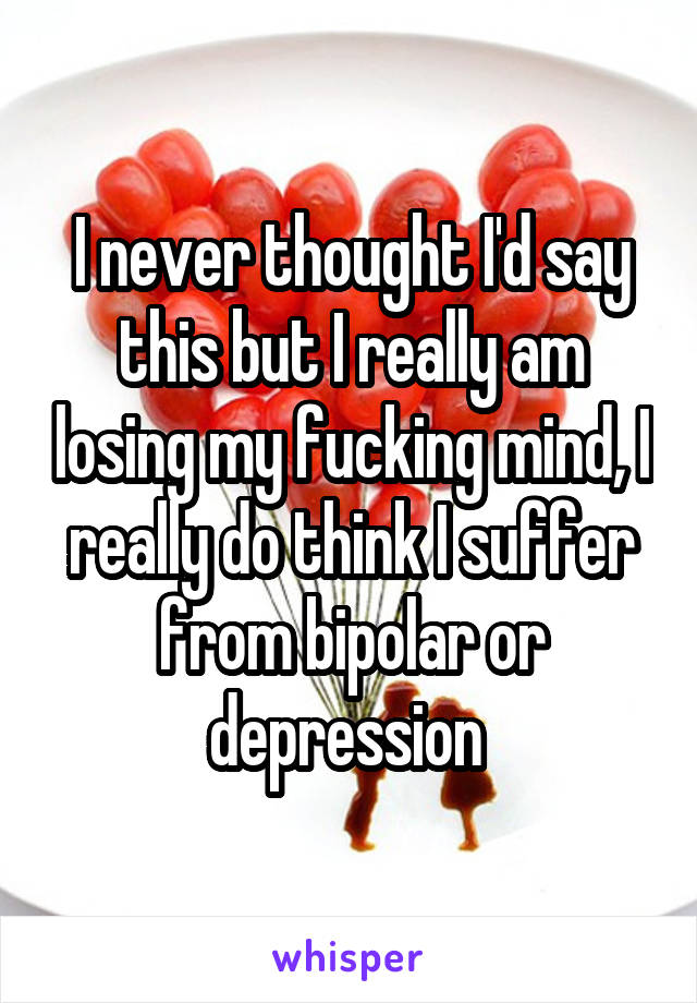 I never thought I'd say this but I really am losing my fucking mind, I really do think I suffer from bipolar or depression 