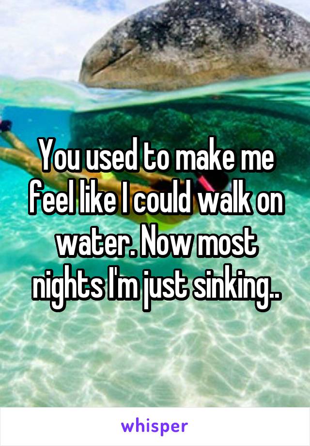 You used to make me feel like I could walk on water. Now most nights I'm just sinking..